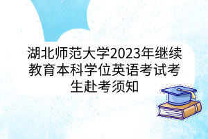 湖北师范大学2023年继续教育本科学位英语考试考生赴考须知