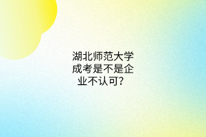 湖北师范大学成考是不是企业不认可？